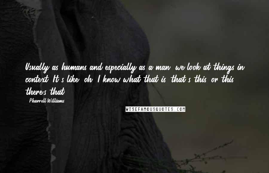 Pharrell Williams Quotes: Usually as humans and especially as a man, we look at things in context. It's like, oh, I know what that is, that's this, or this, there's that.