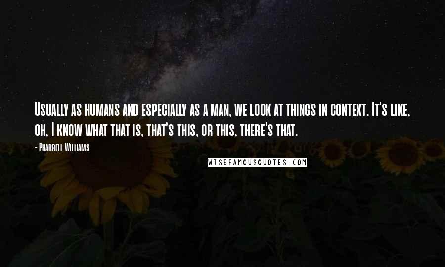 Pharrell Williams Quotes: Usually as humans and especially as a man, we look at things in context. It's like, oh, I know what that is, that's this, or this, there's that.