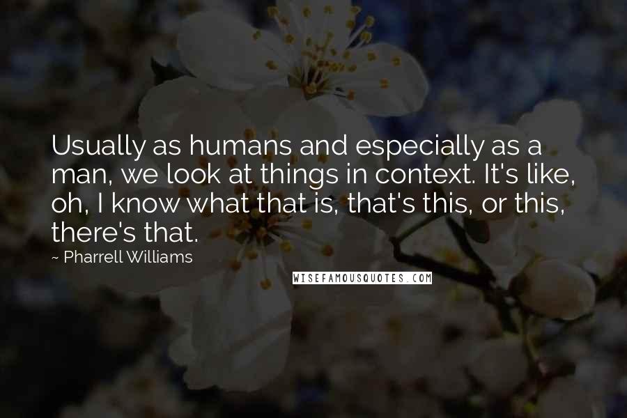 Pharrell Williams Quotes: Usually as humans and especially as a man, we look at things in context. It's like, oh, I know what that is, that's this, or this, there's that.