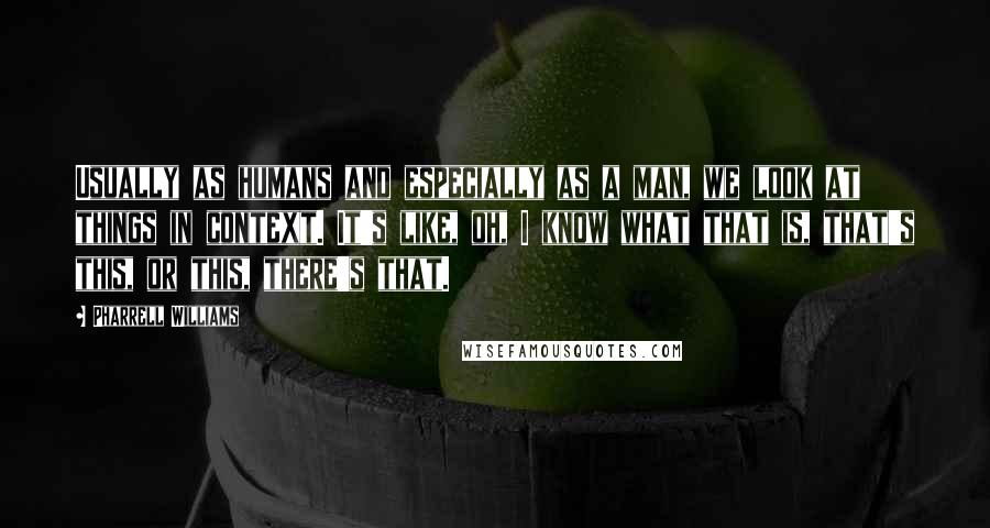 Pharrell Williams Quotes: Usually as humans and especially as a man, we look at things in context. It's like, oh, I know what that is, that's this, or this, there's that.