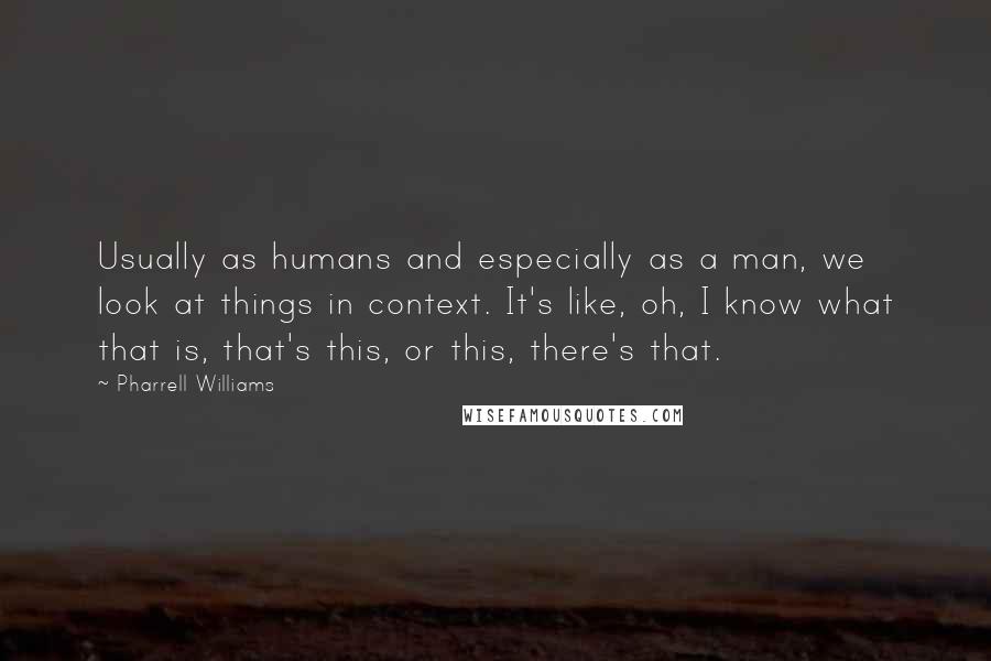 Pharrell Williams Quotes: Usually as humans and especially as a man, we look at things in context. It's like, oh, I know what that is, that's this, or this, there's that.