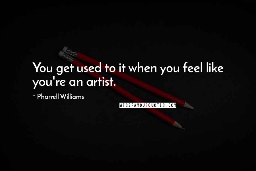 Pharrell Williams Quotes: You get used to it when you feel like you're an artist.