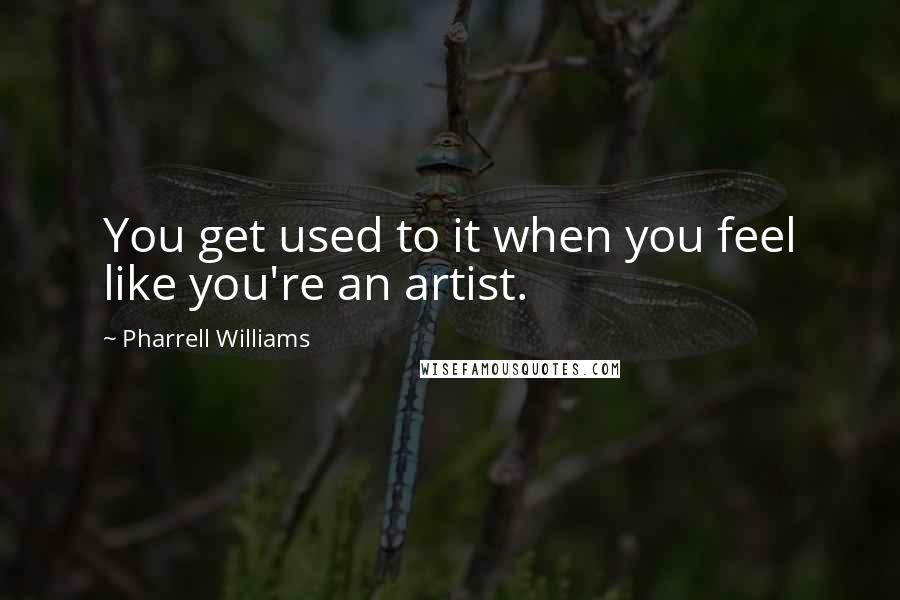 Pharrell Williams Quotes: You get used to it when you feel like you're an artist.