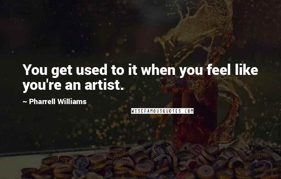 Pharrell Williams Quotes: You get used to it when you feel like you're an artist.