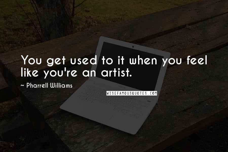 Pharrell Williams Quotes: You get used to it when you feel like you're an artist.