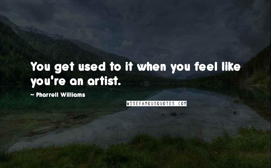 Pharrell Williams Quotes: You get used to it when you feel like you're an artist.