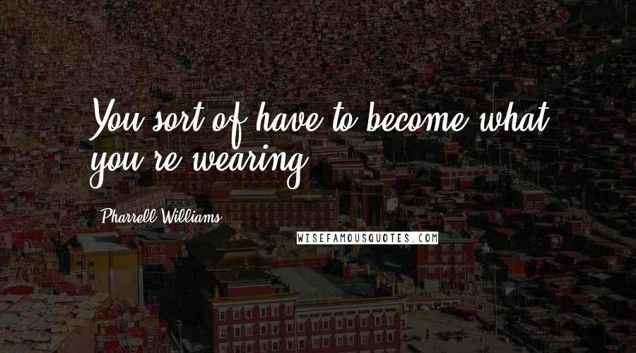 Pharrell Williams Quotes: You sort of have to become what you're wearing.