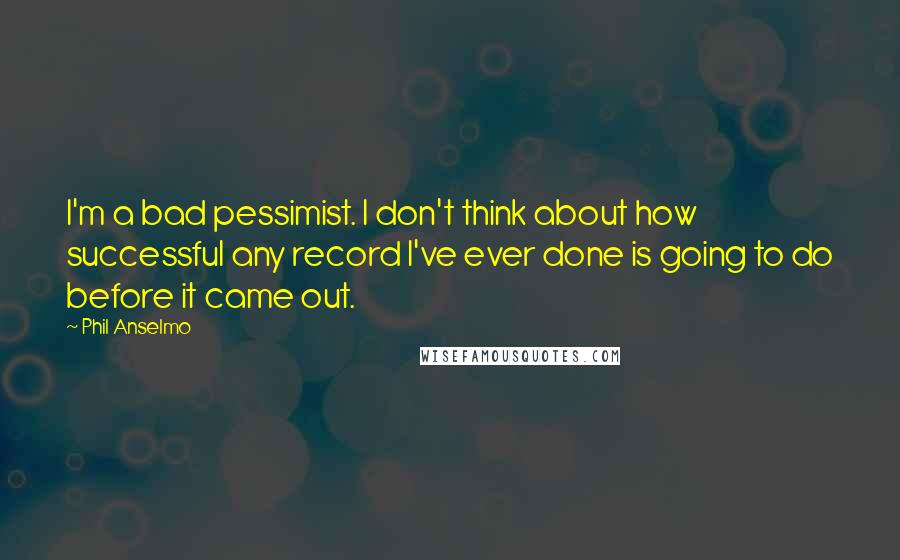 Phil Anselmo Quotes: I'm a bad pessimist. I don't think about how successful any record I've ever done is going to do before it came out.