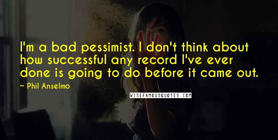 Phil Anselmo Quotes: I'm a bad pessimist. I don't think about how successful any record I've ever done is going to do before it came out.