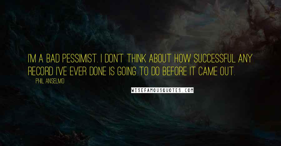 Phil Anselmo Quotes: I'm a bad pessimist. I don't think about how successful any record I've ever done is going to do before it came out.