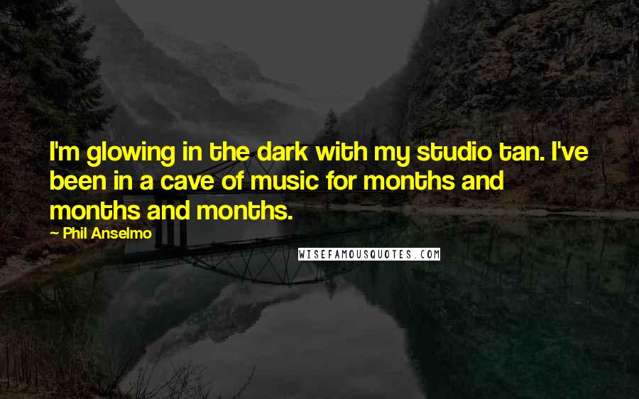 Phil Anselmo Quotes: I'm glowing in the dark with my studio tan. I've been in a cave of music for months and months and months.