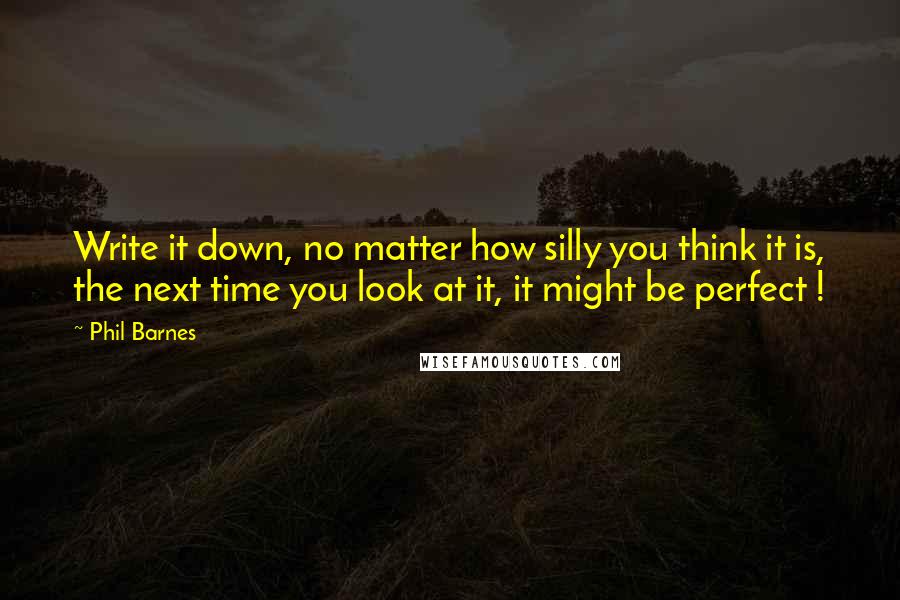 Phil Barnes Quotes: Write it down, no matter how silly you think it is, the next time you look at it, it might be perfect !