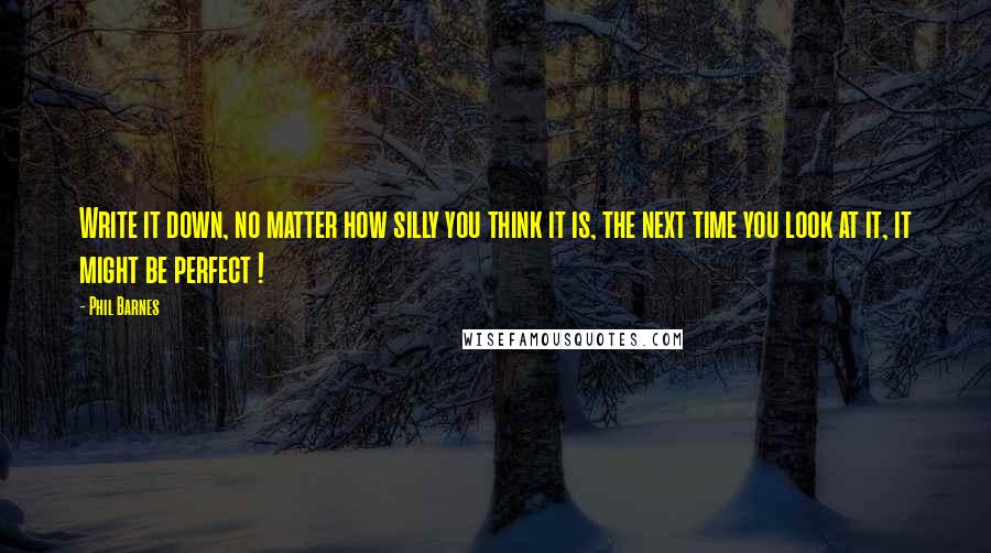 Phil Barnes Quotes: Write it down, no matter how silly you think it is, the next time you look at it, it might be perfect !