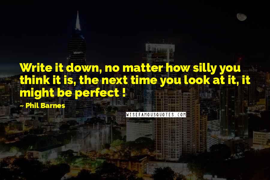 Phil Barnes Quotes: Write it down, no matter how silly you think it is, the next time you look at it, it might be perfect !
