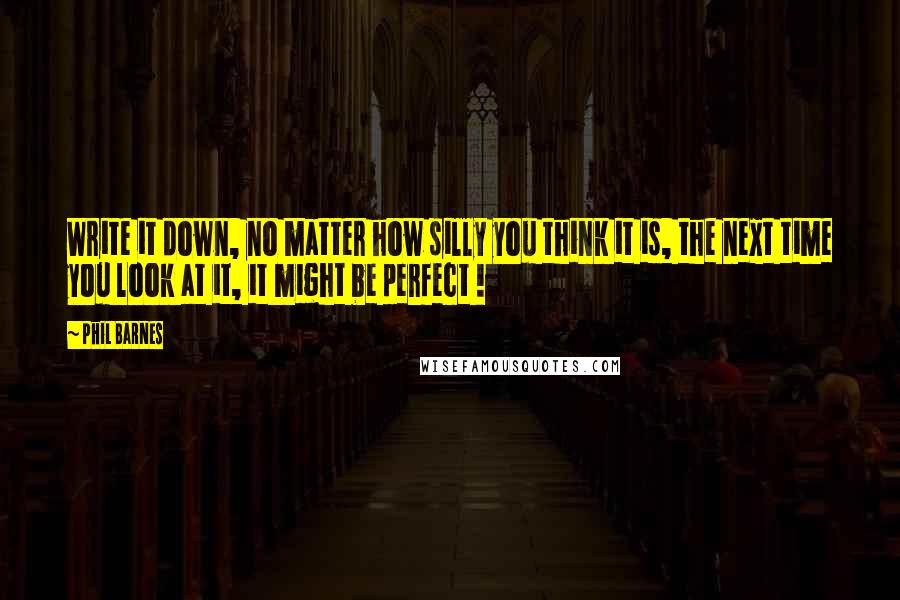 Phil Barnes Quotes: Write it down, no matter how silly you think it is, the next time you look at it, it might be perfect !