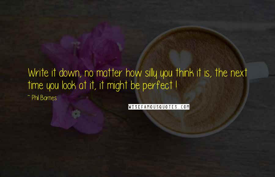 Phil Barnes Quotes: Write it down, no matter how silly you think it is, the next time you look at it, it might be perfect !