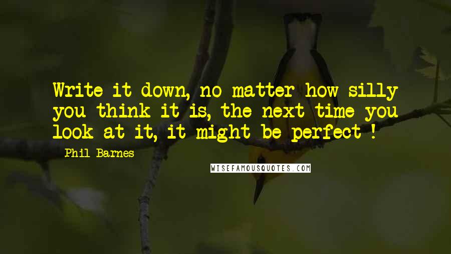 Phil Barnes Quotes: Write it down, no matter how silly you think it is, the next time you look at it, it might be perfect !