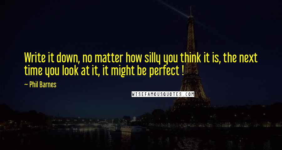 Phil Barnes Quotes: Write it down, no matter how silly you think it is, the next time you look at it, it might be perfect !