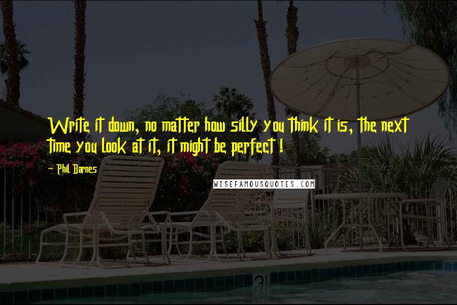 Phil Barnes Quotes: Write it down, no matter how silly you think it is, the next time you look at it, it might be perfect !