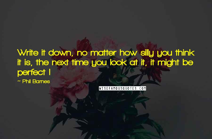 Phil Barnes Quotes: Write it down, no matter how silly you think it is, the next time you look at it, it might be perfect !