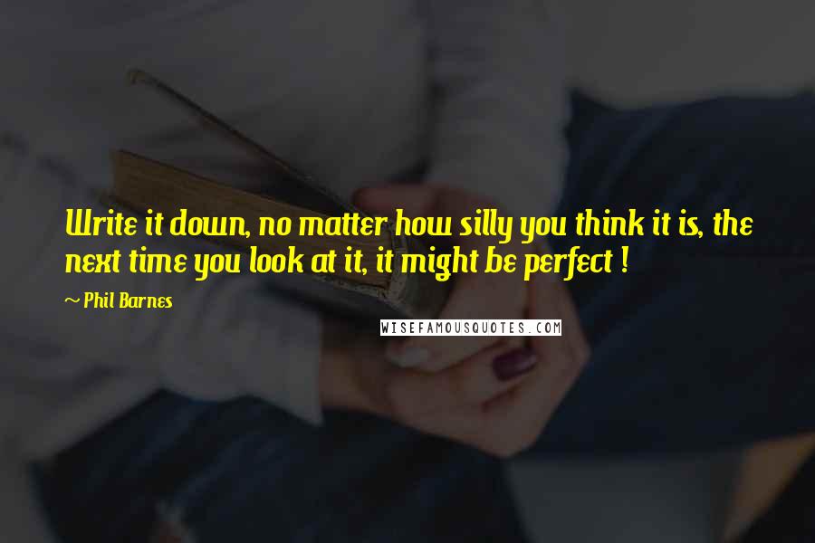 Phil Barnes Quotes: Write it down, no matter how silly you think it is, the next time you look at it, it might be perfect !