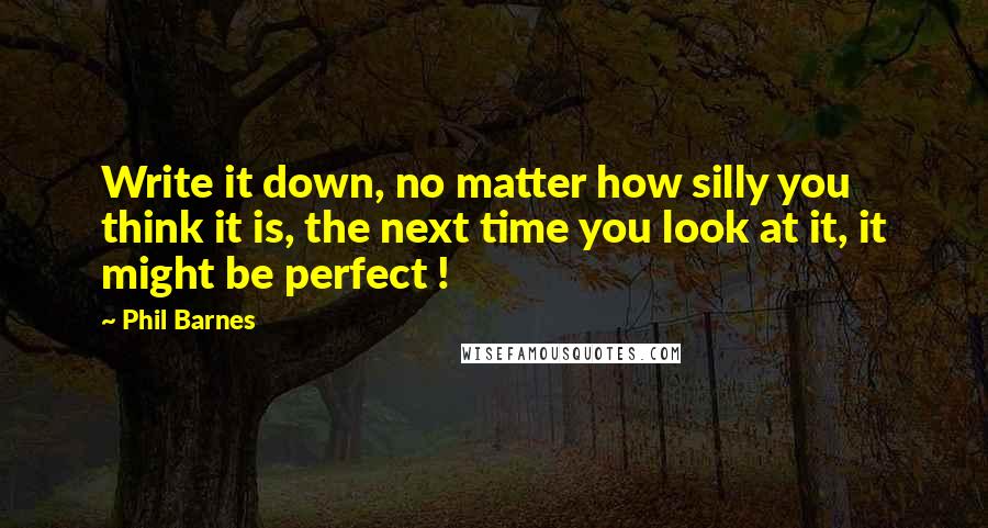 Phil Barnes Quotes: Write it down, no matter how silly you think it is, the next time you look at it, it might be perfect !