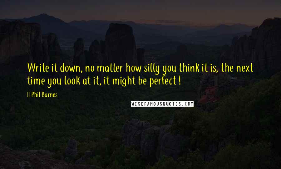 Phil Barnes Quotes: Write it down, no matter how silly you think it is, the next time you look at it, it might be perfect !