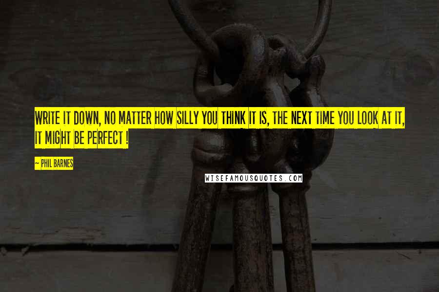 Phil Barnes Quotes: Write it down, no matter how silly you think it is, the next time you look at it, it might be perfect !