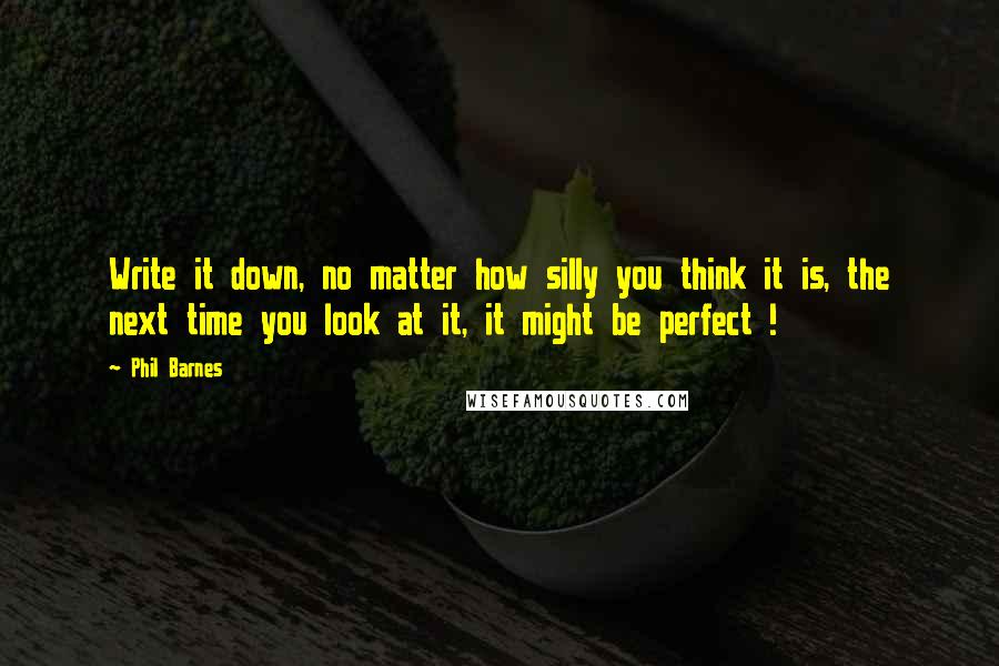 Phil Barnes Quotes: Write it down, no matter how silly you think it is, the next time you look at it, it might be perfect !