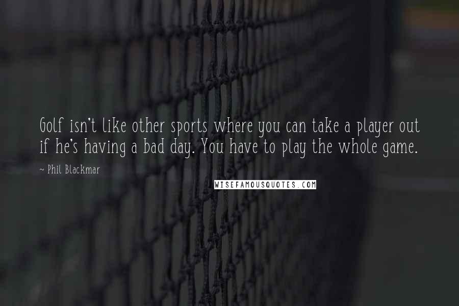 Phil Blackmar Quotes: Golf isn't like other sports where you can take a player out if he's having a bad day. You have to play the whole game.