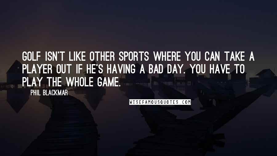 Phil Blackmar Quotes: Golf isn't like other sports where you can take a player out if he's having a bad day. You have to play the whole game.