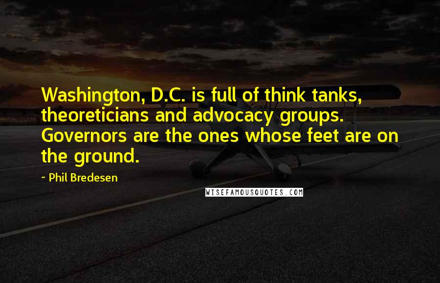 Phil Bredesen Quotes: Washington, D.C. is full of think tanks, theoreticians and advocacy groups. Governors are the ones whose feet are on the ground.