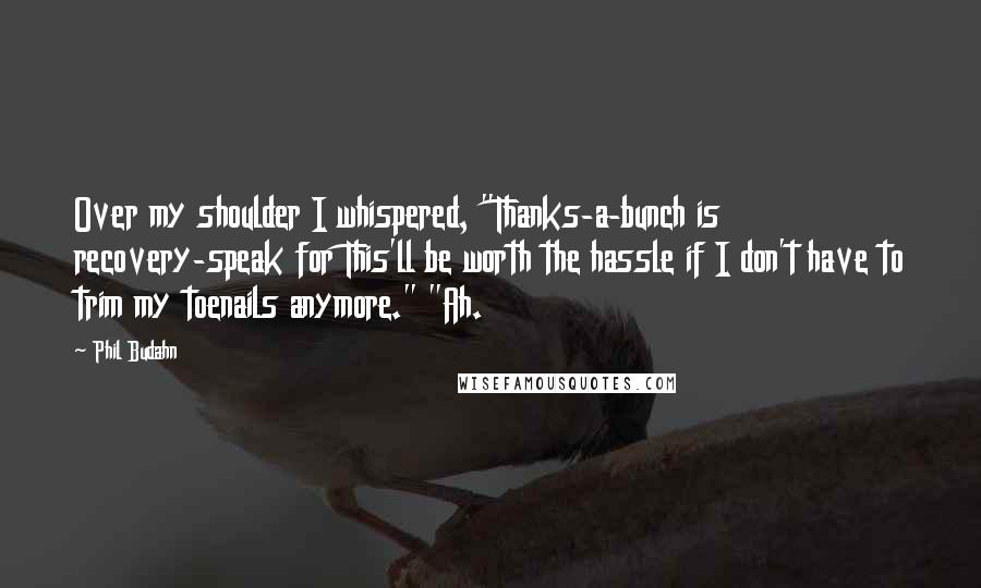 Phil Budahn Quotes: Over my shoulder I whispered, "Thanks-a-bunch is recovery-speak for This'll be worth the hassle if I don't have to trim my toenails anymore." "Ah.