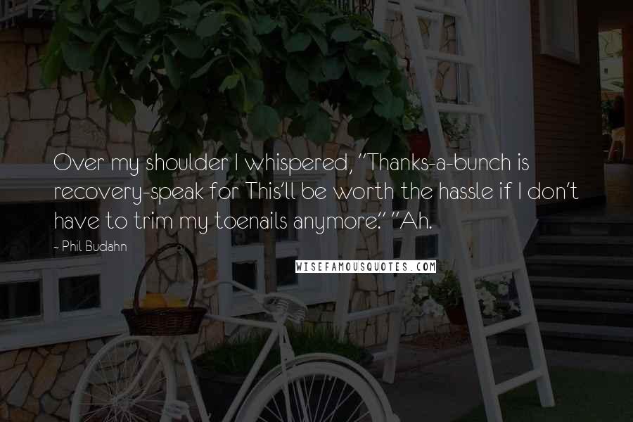 Phil Budahn Quotes: Over my shoulder I whispered, "Thanks-a-bunch is recovery-speak for This'll be worth the hassle if I don't have to trim my toenails anymore." "Ah.