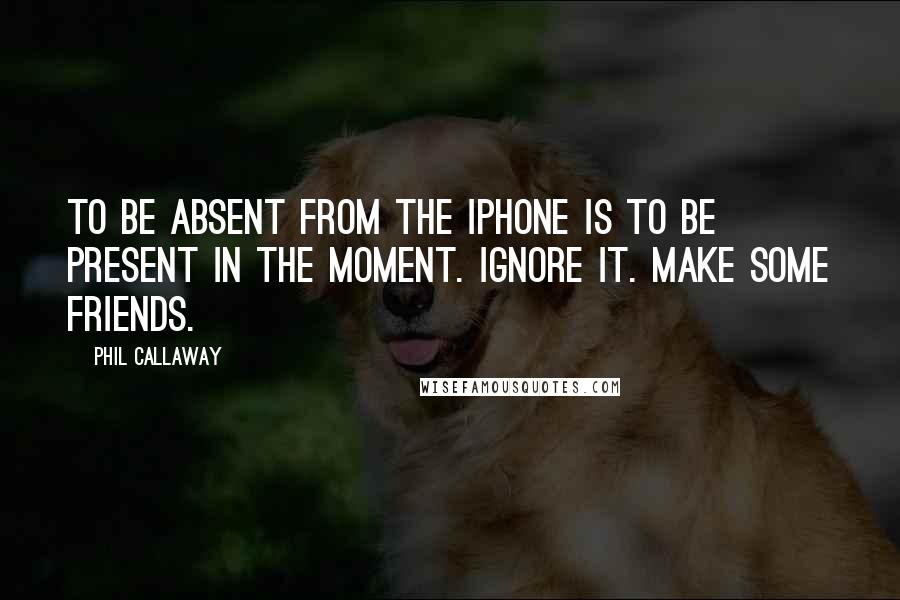 Phil Callaway Quotes: To be absent from the iPhone is to be present in the moment. Ignore it. Make some friends.