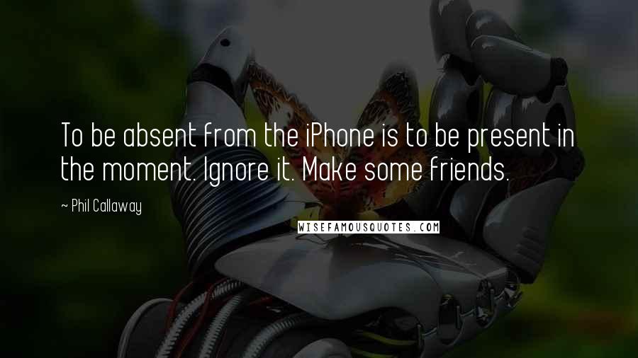 Phil Callaway Quotes: To be absent from the iPhone is to be present in the moment. Ignore it. Make some friends.