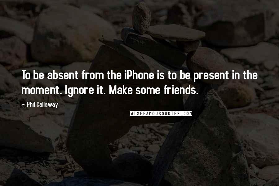 Phil Callaway Quotes: To be absent from the iPhone is to be present in the moment. Ignore it. Make some friends.