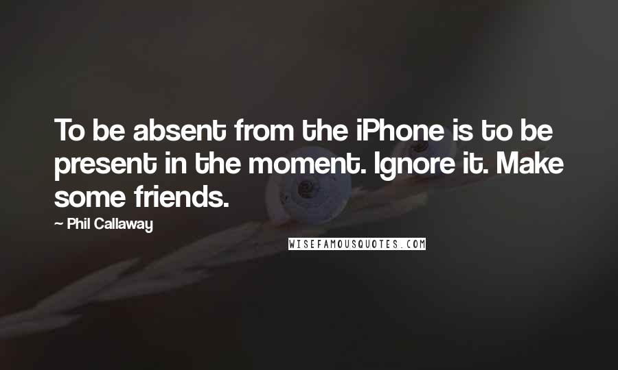 Phil Callaway Quotes: To be absent from the iPhone is to be present in the moment. Ignore it. Make some friends.