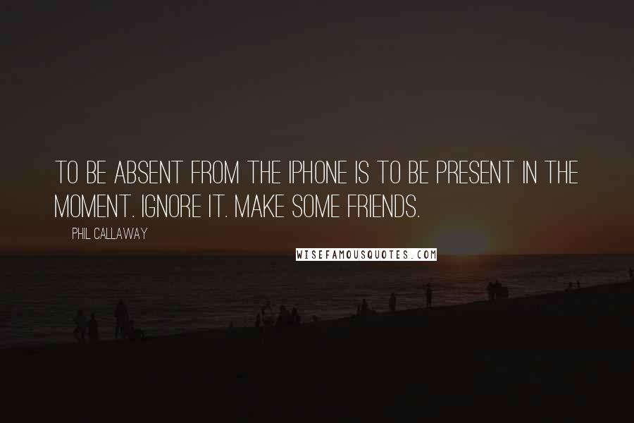 Phil Callaway Quotes: To be absent from the iPhone is to be present in the moment. Ignore it. Make some friends.