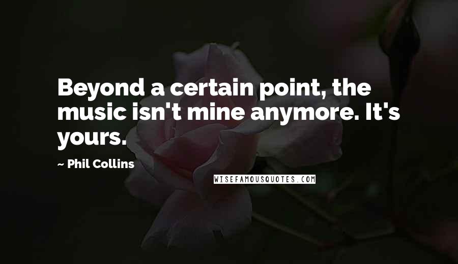 Phil Collins Quotes: Beyond a certain point, the music isn't mine anymore. It's yours.