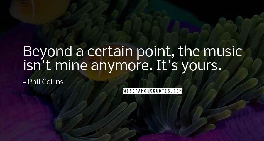 Phil Collins Quotes: Beyond a certain point, the music isn't mine anymore. It's yours.