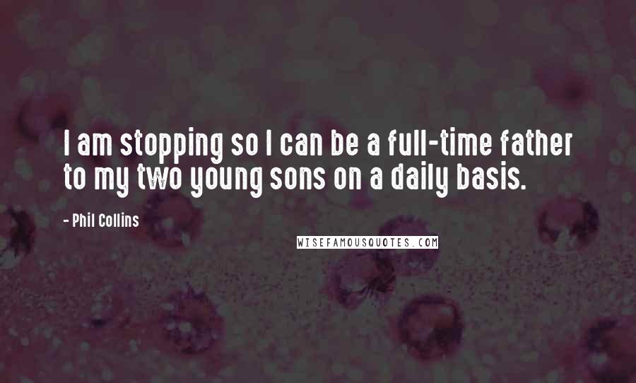 Phil Collins Quotes: I am stopping so I can be a full-time father to my two young sons on a daily basis.