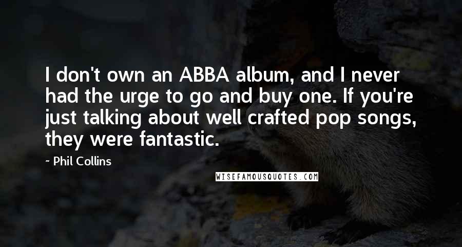 Phil Collins Quotes: I don't own an ABBA album, and I never had the urge to go and buy one. If you're just talking about well crafted pop songs, they were fantastic.