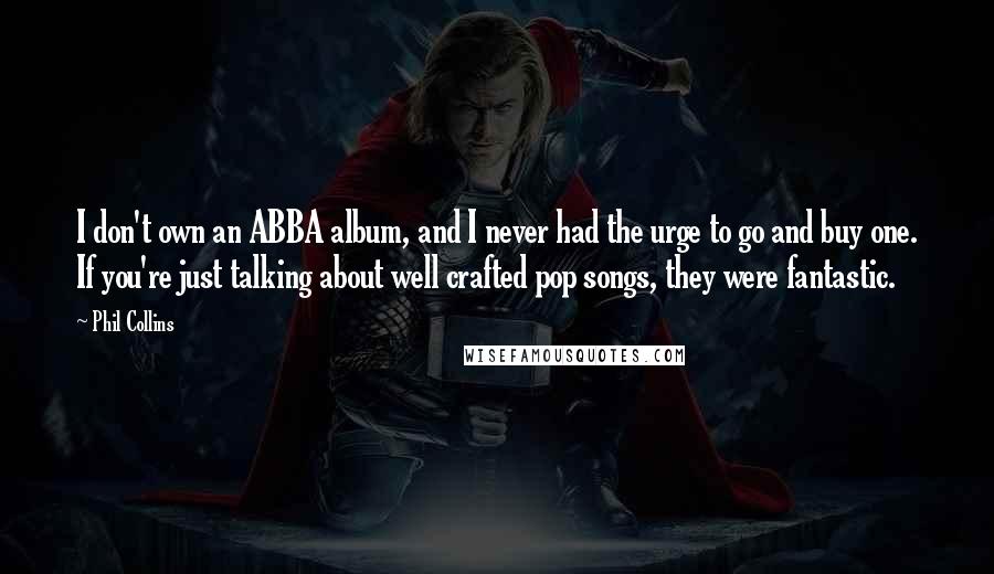 Phil Collins Quotes: I don't own an ABBA album, and I never had the urge to go and buy one. If you're just talking about well crafted pop songs, they were fantastic.