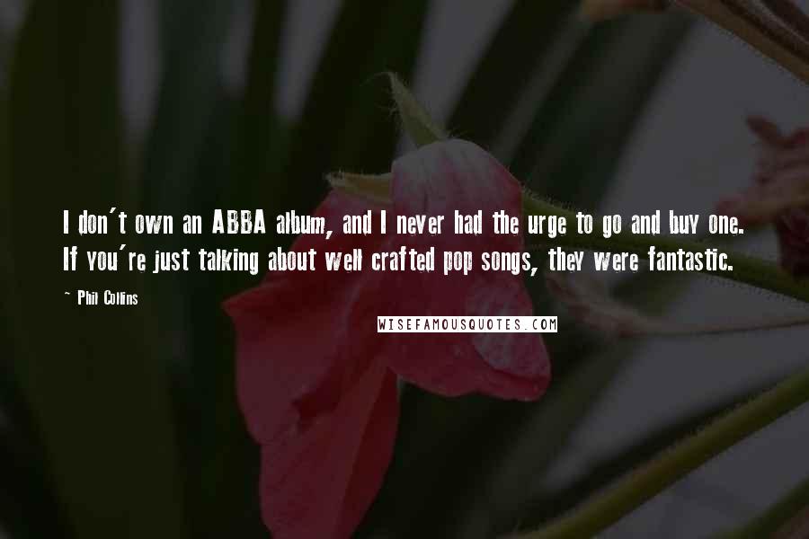 Phil Collins Quotes: I don't own an ABBA album, and I never had the urge to go and buy one. If you're just talking about well crafted pop songs, they were fantastic.