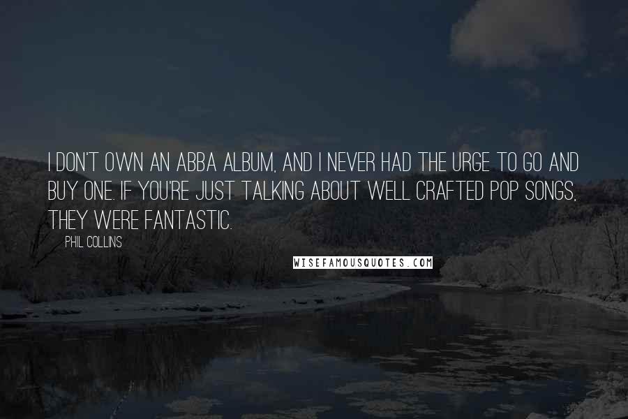 Phil Collins Quotes: I don't own an ABBA album, and I never had the urge to go and buy one. If you're just talking about well crafted pop songs, they were fantastic.