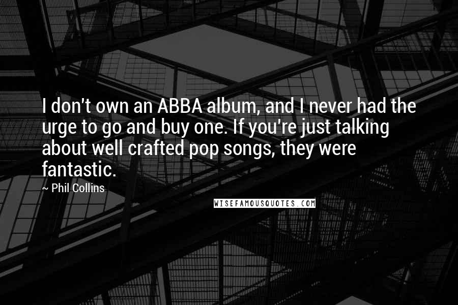 Phil Collins Quotes: I don't own an ABBA album, and I never had the urge to go and buy one. If you're just talking about well crafted pop songs, they were fantastic.