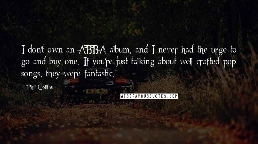 Phil Collins Quotes: I don't own an ABBA album, and I never had the urge to go and buy one. If you're just talking about well crafted pop songs, they were fantastic.