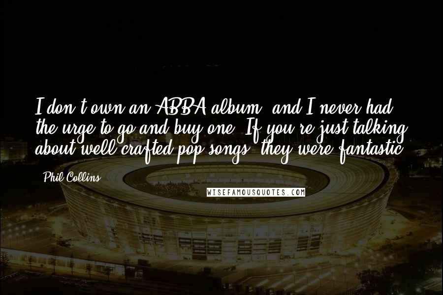 Phil Collins Quotes: I don't own an ABBA album, and I never had the urge to go and buy one. If you're just talking about well crafted pop songs, they were fantastic.