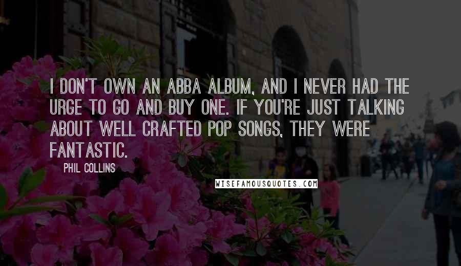 Phil Collins Quotes: I don't own an ABBA album, and I never had the urge to go and buy one. If you're just talking about well crafted pop songs, they were fantastic.